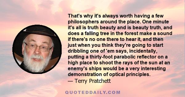 That's why it's always worth having a few philosophers around the place. One minute it's all is truth beauty and is beauty truth, and does a falling tree in the forest make a sound if there's no one there to hear it,