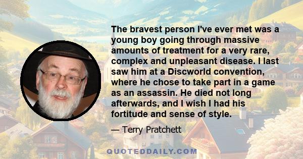 The bravest person I've ever met was a young boy going through massive amounts of treatment for a very rare, complex and unpleasant disease. I last saw him at a Discworld convention, where he chose to take part in a