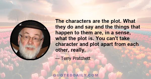 The characters are the plot. What they do and say and the things that happen to them are, in a sense, what the plot is. You can't take character and plot apart from each other, really.