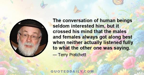 The conversation of human beings seldom interested him, but it crossed his mind that the males and females always got along best when neither actually listened fully to what the other one was saying.