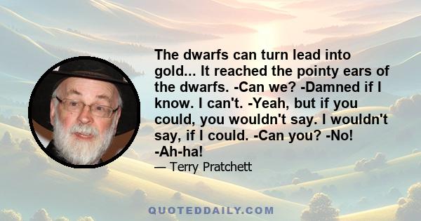 The dwarfs can turn lead into gold... It reached the pointy ears of the dwarfs. -Can we? -Damned if I know. I can't. -Yeah, but if you could, you wouldn't say. I wouldn't say, if I could. -Can you? -No! -Ah-ha!