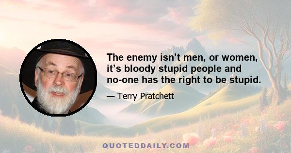 The enemy isn’t men, or women, it’s bloody stupid people and no-one has the right to be stupid.