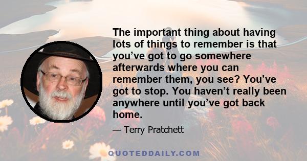 The important thing about having lots of things to remember is that you’ve got to go somewhere afterwards where you can remember them, you see? You’ve got to stop. You haven’t really been anywhere until you’ve got back