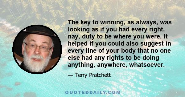 The key to winning, as always, was looking as if you had every right, nay, duty to be where you were. It helped if you could also suggest in every line of your body that no one else had any rights to be doing anything,