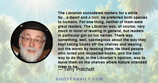 The Librarian considered matters for a while. So…a dwarf and a troll. He preferred both species to humans. For one thing, neither of them were great readers. The Librarian was, of course, very much in favor of reading