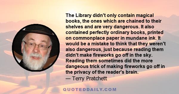 The Library didn't only contain magical books, the ones which are chained to their shelves and are very dangerous. It also contained perfectly ordinary books, printed on commonplace paper in mundane ink. It would be a