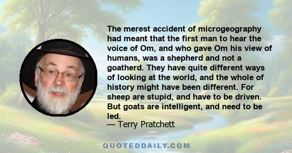 The merest accident of microgeography had meant that the first man to hear the voice of Om, and who gave Om his view of humans, was a shepherd and not a goatherd. They have quite different ways of looking at the world,