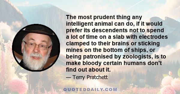 The most prudent thing any intelligent animal can do, if it would prefer its descendents not to spend a lot of time on a slab with electrodes clamped to their brains or sticking mines on the bottom of ships, or being