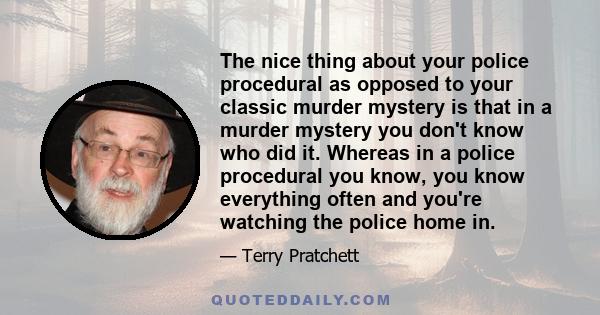 The nice thing about your police procedural as opposed to your classic murder mystery is that in a murder mystery you don't know who did it. Whereas in a police procedural you know, you know everything often and you're