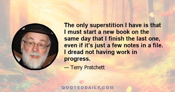 The only superstition I have is that I must start a new book on the same day that I finish the last one, even if it's just a few notes in a file. I dread not having work in progress.