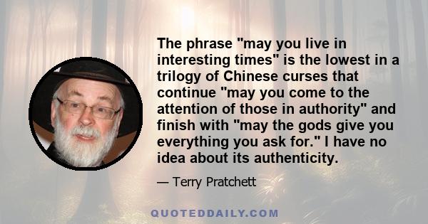 The phrase may you live in interesting times is the lowest in a trilogy of Chinese curses that continue may you come to the attention of those in authority and finish with may the gods give you everything you ask for. I 