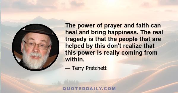 The power of prayer and faith can heal and bring happiness. The real tragedy is that the people that are helped by this don't realize that this power is really coming from within.