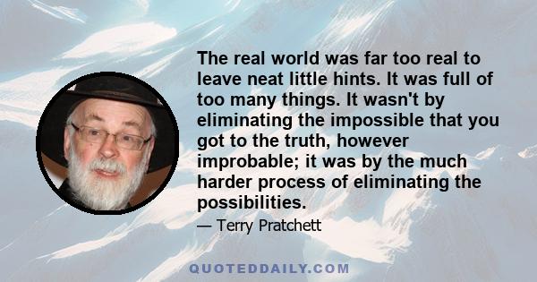 The real world was far too real to leave neat little hints. It was full of too many things. It wasn't by eliminating the impossible that you got to the truth, however improbable; it was by the much harder process of