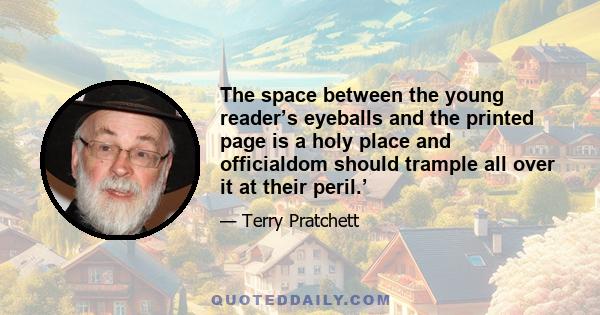 The space between the young reader’s eyeballs and the printed page is a holy place and officialdom should trample all over it at their peril.’