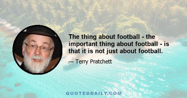 The thing about football - the important thing about football - is that it is not just about football.