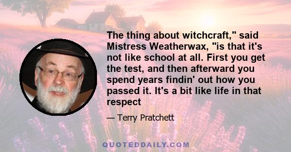 The thing about witchcraft, said Mistress Weatherwax, is that it's not like school at all. First you get the test, and then afterward you spend years findin' out how you passed it. It's a bit like life in that respect