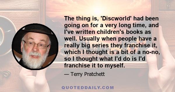 The thing is, 'Discworld' had been going on for a very long time, and I've written children's books as well. Usually when people have a really big series they franchise it, which I thought is a bit of a no-no, so I