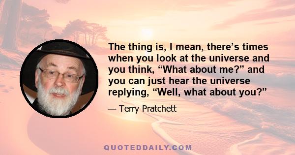 The thing is, I mean, there’s times when you look at the universe and you think, “What about me?” and you can just hear the universe replying, “Well, what about you?”