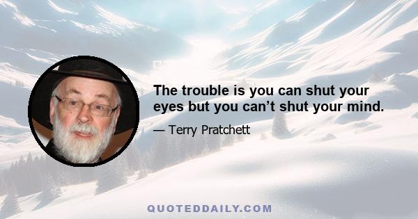 The trouble is you can shut your eyes but you can’t shut your mind.