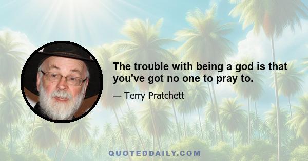 The trouble with being a god is that you've got no one to pray to.