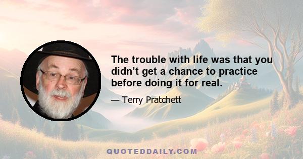 The trouble with life was that you didn’t get a chance to practice before doing it for real.