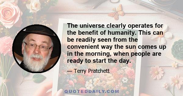 The universe clearly operates for the benefit of humanity. This can be readily seen from the convenient way the sun comes up in the morning, when people are ready to start the day.