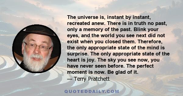 The universe is, instant by instant, recreated anew. There is in truth no past, only a memory of the past. Blink your eyes, and the world you see next did not exist when you closed them. Therefore, the only appropriate