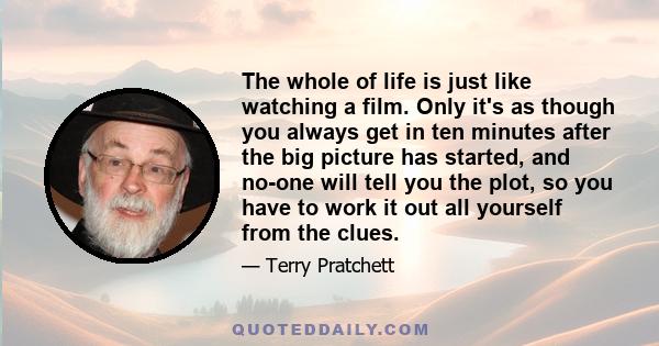 The whole of life is just like watching a film. Only it's as though you always get in ten minutes after the big picture has started, and no-one will tell you the plot, so you have to work it out all yourself from the