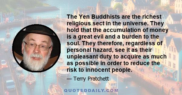 The Yen Buddhists are the richest religious sect in the universe. They hold that the accumulation of money is a great evil and a burden to the soul. They therefore, regardless of personal hazard, see it as their