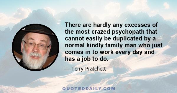 There are hardly any excesses of the most crazed psychopath that cannot easily be duplicated by a normal kindly family man who just comes in to work every day and has a job to do.