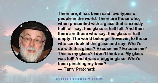 There are, it has been said, two types of people in the world. There are those who, when presented with a glass that is exactly half full, say: this glass is half full. And then there are those who say: this glass is