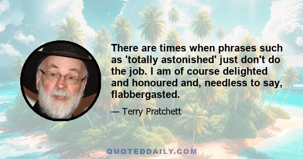 There are times when phrases such as 'totally astonished' just don't do the job. I am of course delighted and honoured and, needless to say, flabbergasted.