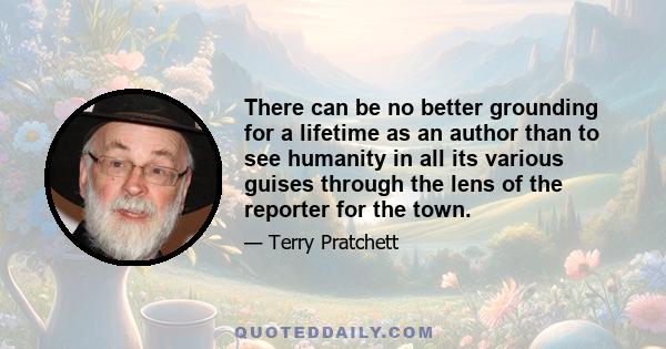 There can be no better grounding for a lifetime as an author than to see humanity in all its various guises through the lens of the reporter for the town.