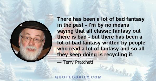 There has been a lot of bad fantasy in the past - I'm by no means saying that all classic fantasy out there is bad - but there has been a lot of bad fantasy written by people who read a lot of fantasy and so all they