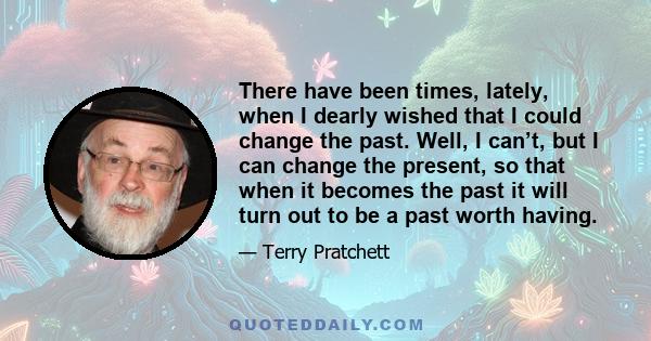 There have been times, lately, when I dearly wished that I could change the past. Well, I can’t, but I can change the present, so that when it becomes the past it will turn out to be a past worth having.