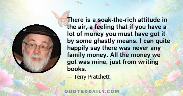 There is a soak-the-rich attitude in the air, a feeling that if you have a lot of money you must have got it by some ghastly means. I can quite happily say there was never any family money. All the money we got was