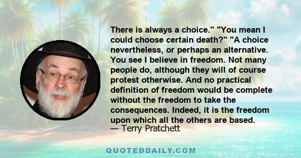 There is always a choice. You mean I could choose certain death? A choice nevertheless, or perhaps an alternative. You see I believe in freedom. Not many people do, although they will of course protest otherwise. And no 