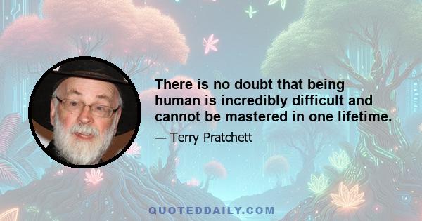 There is no doubt that being human is incredibly difficult and cannot be mastered in one lifetime.