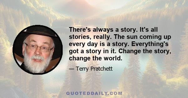 There's always a story. It's all stories, really. The sun coming up every day is a story. Everything's got a story in it. Change the story, change the world.