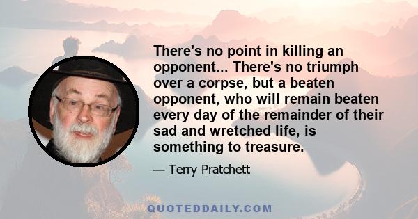 There's no point in killing an opponent... There's no triumph over a corpse, but a beaten opponent, who will remain beaten every day of the remainder of their sad and wretched life, is something to treasure.