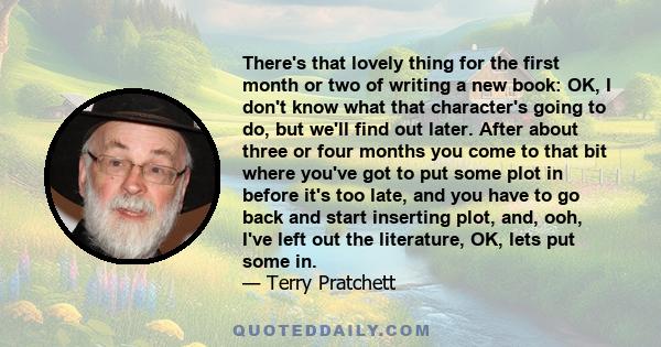 There's that lovely thing for the first month or two of writing a new book: OK, I don't know what that character's going to do, but we'll find out later. After about three or four months you come to that bit where