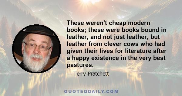 These weren't cheap modern books; these were books bound in leather, and not just leather, but leather from clever cows who had given their lives for literature after a happy existence in the very best pastures.