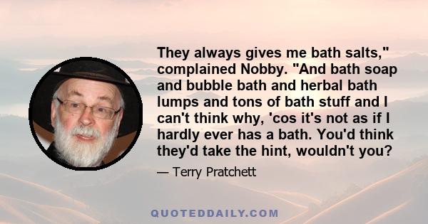 They always gives me bath salts, complained Nobby. And bath soap and bubble bath and herbal bath lumps and tons of bath stuff and I can't think why, 'cos it's not as if I hardly ever has a bath. You'd think they'd take