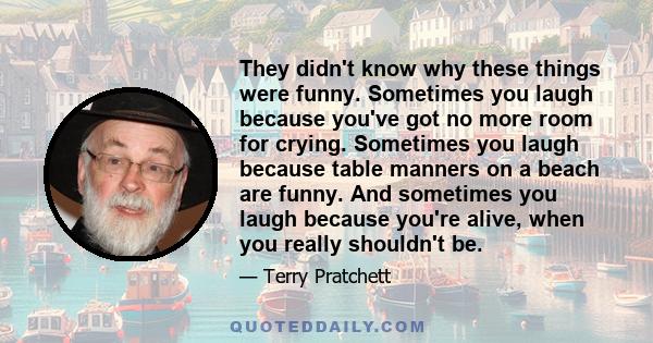 They didn't know why these things were funny. Sometimes you laugh because you've got no more room for crying. Sometimes you laugh because table manners on a beach are funny. And sometimes you laugh because you're alive, 