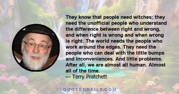 They know that people need witches; they need the unofficial people who understand the difference between right and wrong, and when right is wrong and when wrong is right. The world needs the people who work around the