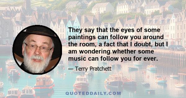 They say that the eyes of some paintings can follow you around the room, a fact that I doubt, but I am wondering whether some music can follow you for ever.