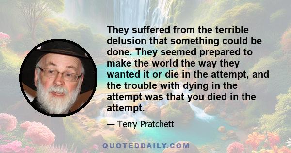 They suffered from the terrible delusion that something could be done. They seemed prepared to make the world the way they wanted it or die in the attempt, and the trouble with dying in the attempt was that you died in