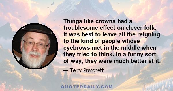 Things like crowns had a troublesome effect on clever folk; it was best to leave all the reigning to the kind of people whose eyebrows met in the middle when they tried to think. In a funny sort of way, they were much