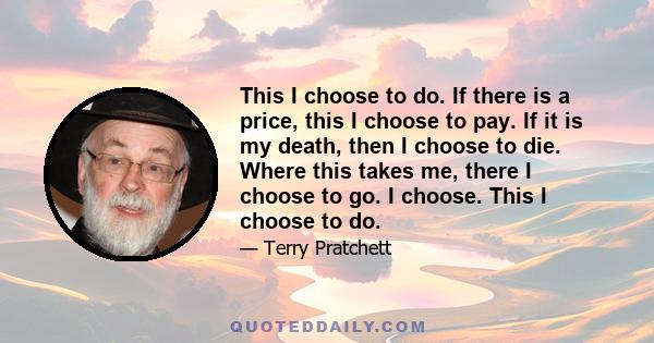 This I choose to do. If there is a price, this I choose to pay. If it is my death, then I choose to die. Where this takes me, there I choose to go. I choose. This I choose to do.