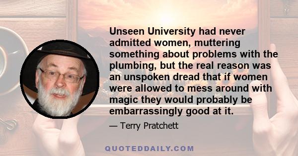 Unseen University had never admitted women, muttering something about problems with the plumbing, but the real reason was an unspoken dread that if women were allowed to mess around with magic they would probably be